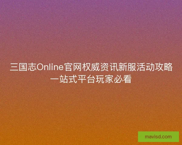 三国志Online官网权威资讯新服活动攻略一站式平台玩家必看