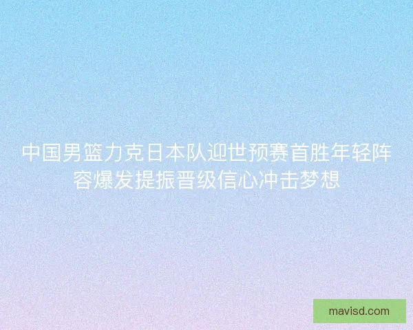 中国男篮力克日本队迎世预赛首胜年轻阵容爆发提振晋级信心冲击梦想