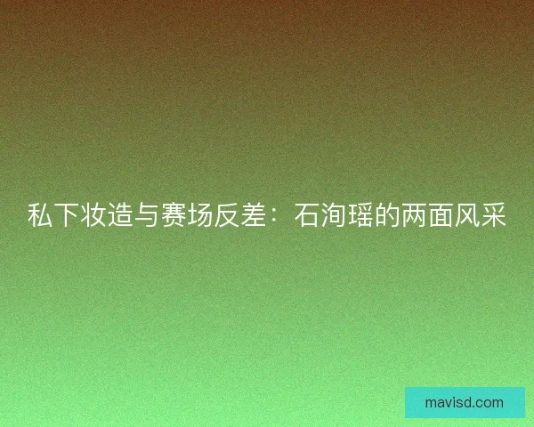 私下妆造与赛场反差：石洵瑶的两面风采