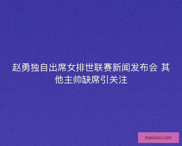 赵勇独自出席女排世联赛新闻发布会 其他主帅缺席引关注